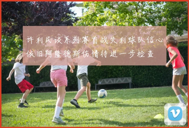 许利民谈系列赛首战失利球队信心依旧阿隆德斯伤情待进一步检查