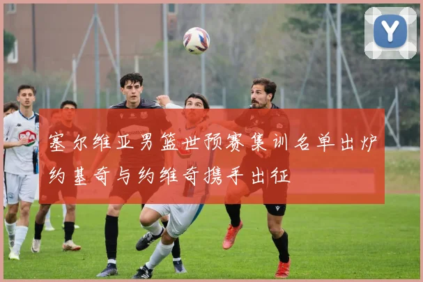 塞尔维亚男篮世预赛集训名单出炉约基奇与约维奇携手出征