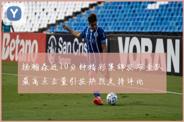 杨瀚森近10分钟精彩集锦发布全队最高点击量引发热烈支持评论
