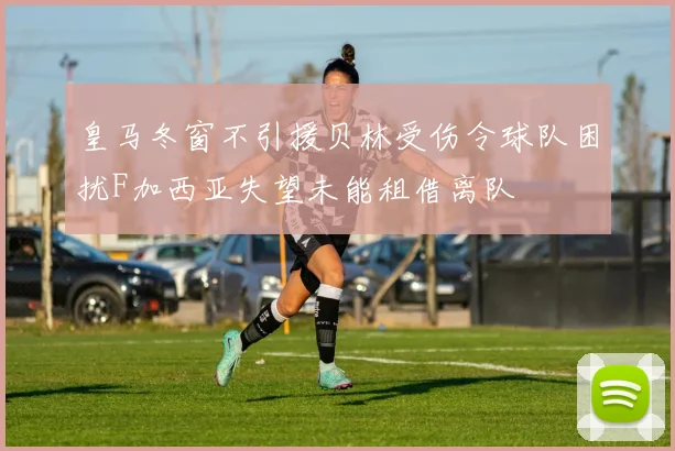 皇马冬窗不引援贝林受伤令球队困扰F加西亚失望未能租借离队
