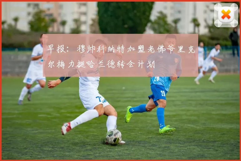 早报：穆帅科纳特加盟老佛爷里克尔梅力挺哈兰德转会计划