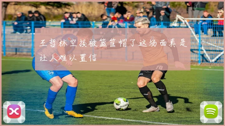 王哲林空接被篮筐帽了这场面真是让人难以置信
