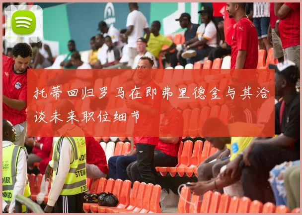 托蒂回归罗马在即弗里德金与其洽谈未来职位细节