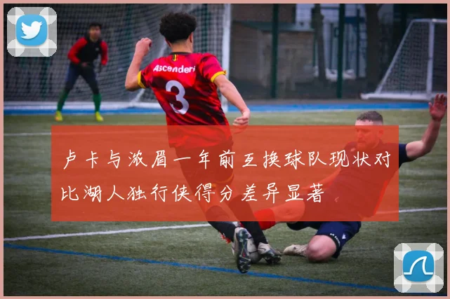 卢卡与浓眉一年前互换球队现状对比湖人独行侠得分差异显著
