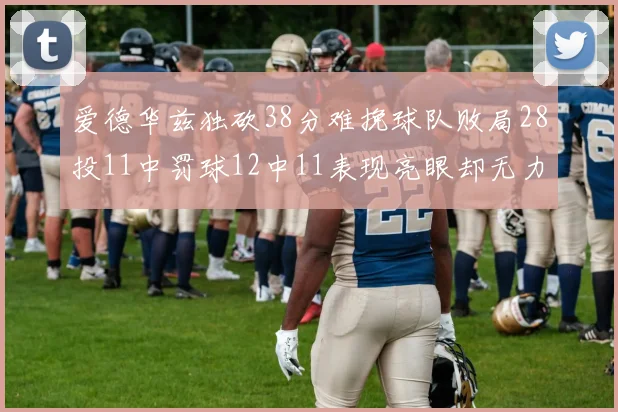 爱德华兹独砍38分难挽球队败局28投11中罚球12中11表现亮眼却无力回天