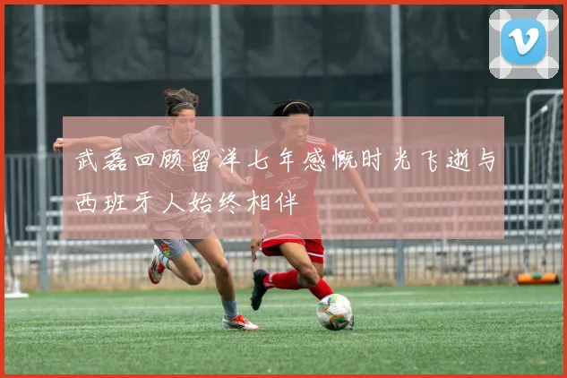 武磊回顾留洋七年感慨时光飞逝与西班牙人始终相伴