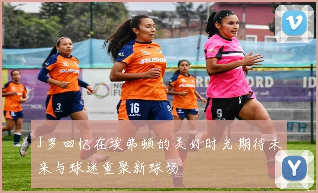 J罗回忆在埃弗顿的美好时光期待未来与球迷重聚新球场