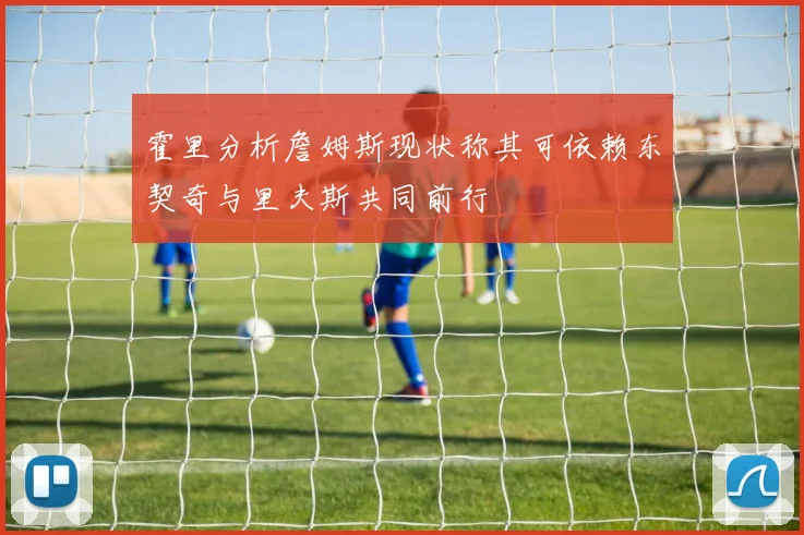 霍里分析詹姆斯现状称其可依赖东契奇与里夫斯共同前行