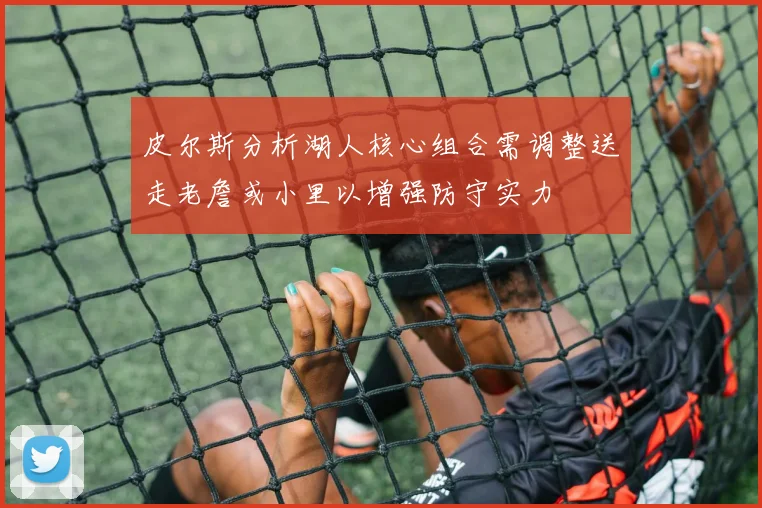 皮尔斯分析湖人核心组合需调整送走老詹或小里以增强防守实力