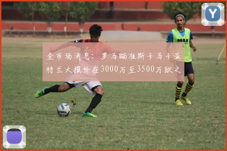 全市场消息：罗马瞄准斯卡马卡亚特兰大报价在3000万至3500万欧之间