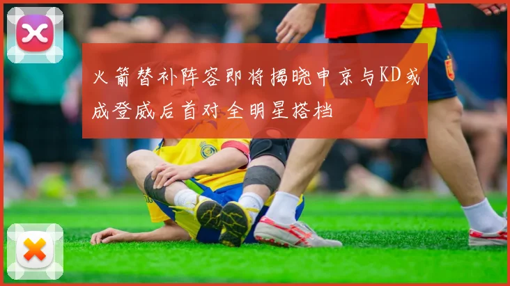 火箭替补阵容即将揭晓申京与KD或成登威后首对全明星搭档