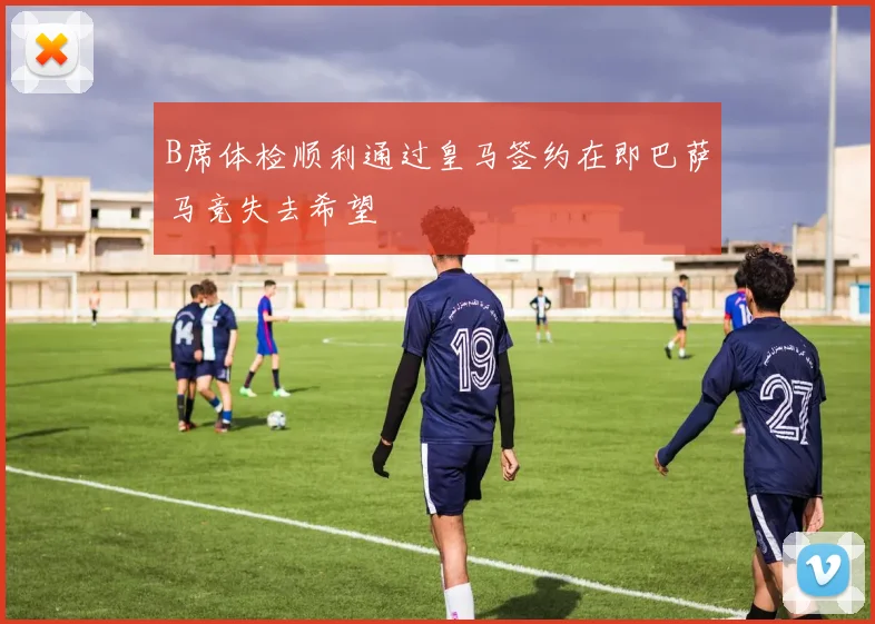 B席体检顺利通过皇马签约在即巴萨马竞失去希望