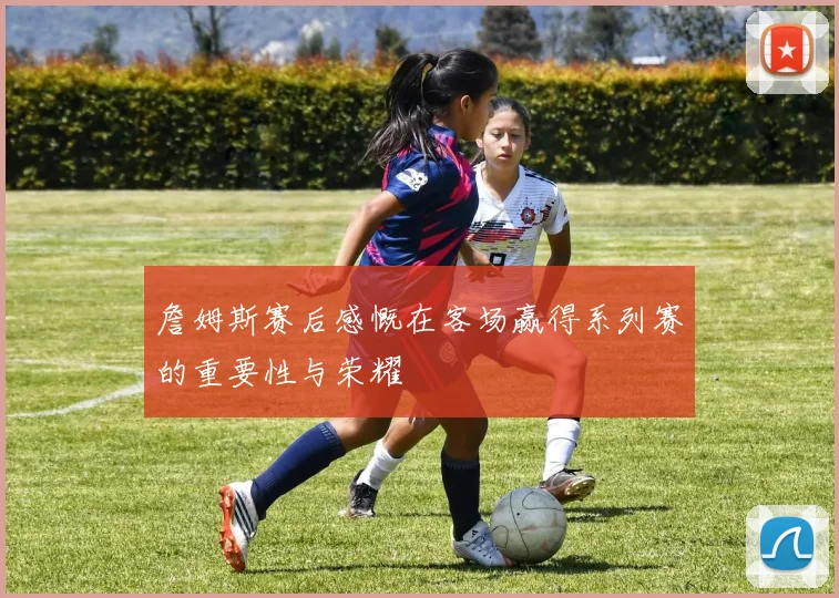 詹姆斯赛后感慨在客场赢得系列赛的重要性与荣耀