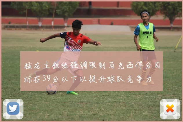 猛龙主教练强调限制马克西得分目标在39分以下以提升球队竞争力