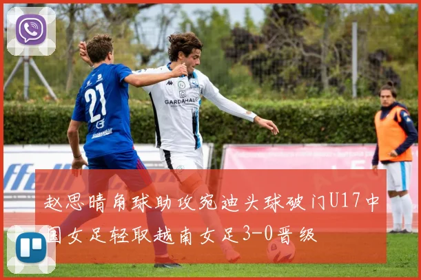 赵思晴角球助攻宛迪头球破门U17中国女足轻取越南女足3-0晋级