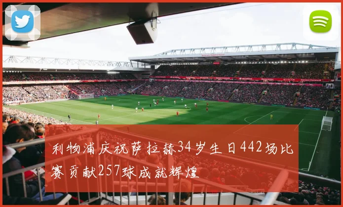 利物浦庆祝萨拉赫34岁生日442场比赛贡献257球成就辉煌