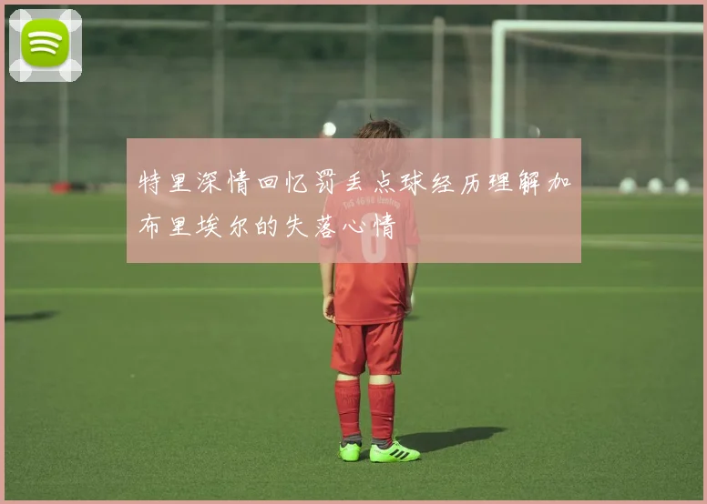 特里深情回忆罚丢点球经历理解加布里埃尔的失落心情