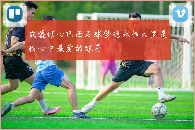 武磊倾心巴西足球梦想永恒大罗是我心中最爱的球员